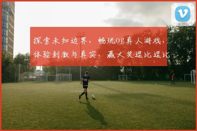 探索未知边界，畅玩og真人游戏，体验刺激与真实，赢大奖逗比逗比逗逗