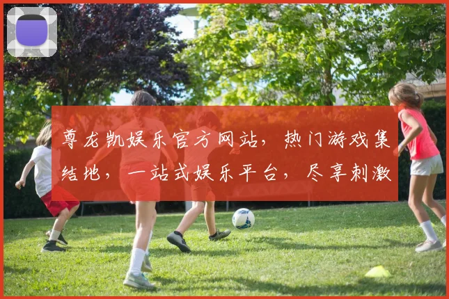 尊龙凯娱乐官方网站，热门游戏集结地，一站式娱乐平台，尽享刺激逗乐体验，畅玩无忧